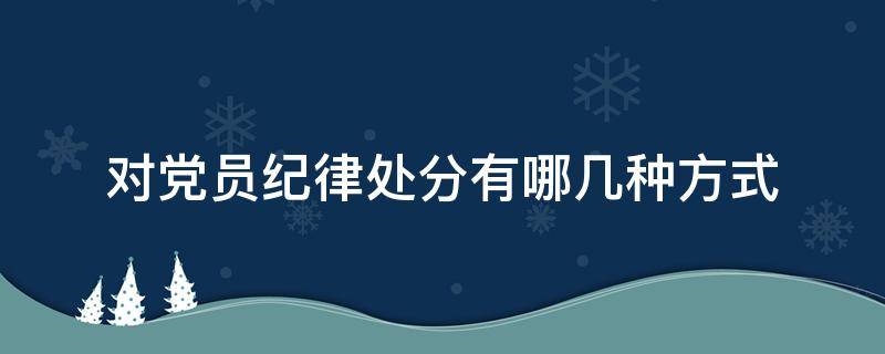 对党员纪律处分有哪几种方式（对党员的纪律处分有哪些内容）