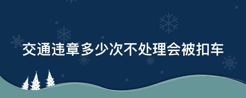 交通违章多少次不处理会被扣车 车辆违章多少次没处理交警会扣车