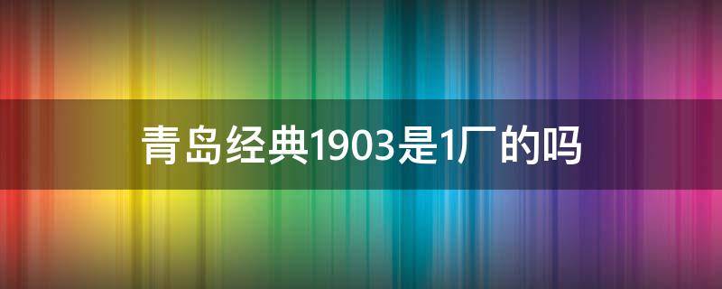 青岛经典1903是1厂的吗（青岛经典1903是哪个厂）