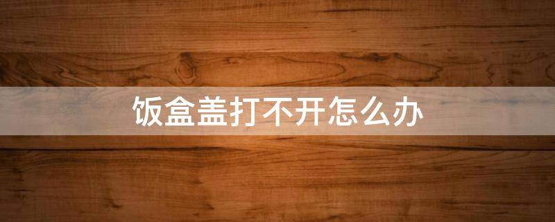 饭盒盖打不开怎么办（饭盒盒盖打不开怎么办）
