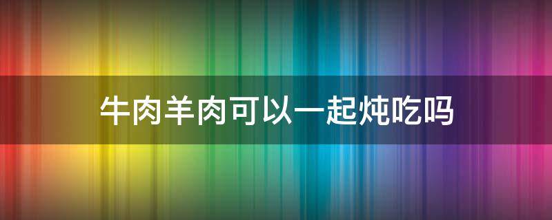 牛肉羊肉可以一起炖吃吗 牛肉羊肉可以一起炖吃吗