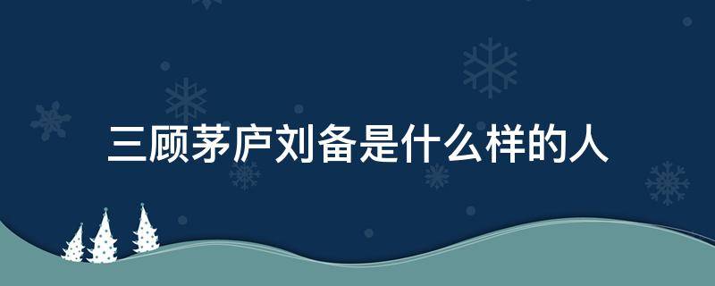 三顾茅庐刘备是什么样的人（三顾茅庐刘备是什么样的人原文答）