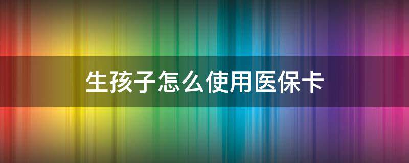 生孩子怎么使用医保卡 生娃医保卡怎么用