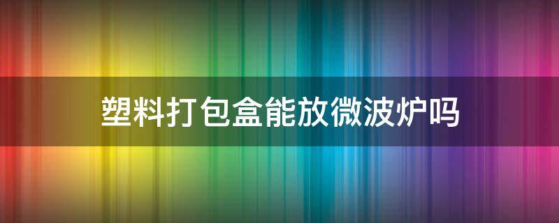 塑料打包盒能放微波炉吗 一次性塑料打包盒能放微波炉吗