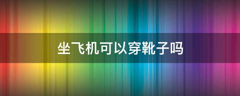 坐飞机可以穿靴子吗 飞机上可以穿靴子吗
