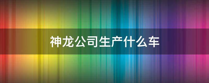 神龙公司生产什么车 神龙公司生产什么车型