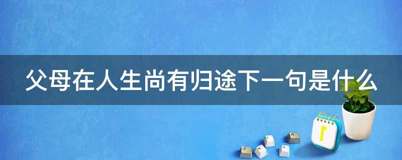父母在人生尚有归途下一句是什么 父母在人生尚有来处,父母去人生只剩归途的下一句