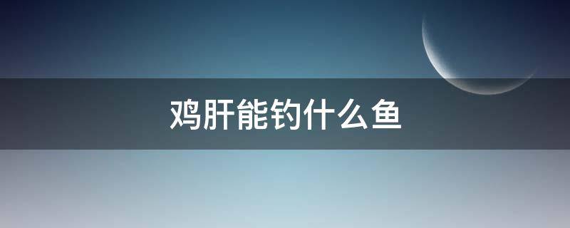 鸡肝能钓什么鱼 鸡肝能钓什么鱼类