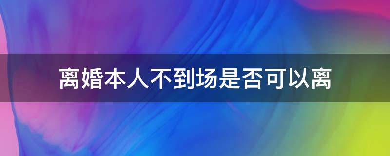 离婚本人不到场是否可以离（离婚本人可以不到场吗）