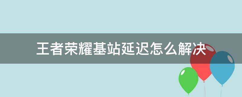 王者荣耀基站延迟怎么解决（王者荣耀基站延迟怎么解决啊）