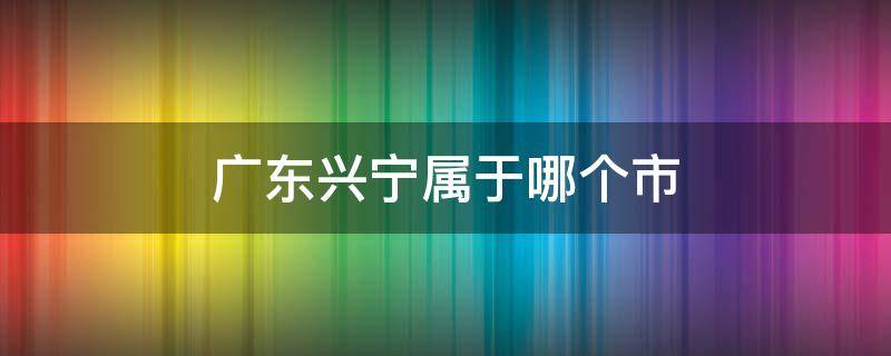 广东兴宁属于哪个市 广东兴宁属于哪个市的