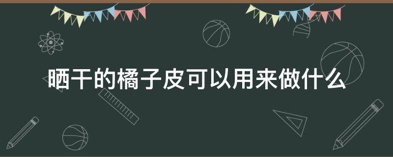 晒干的橘子皮可以用来做什么 晒干的橘子皮可以用来做什么吃