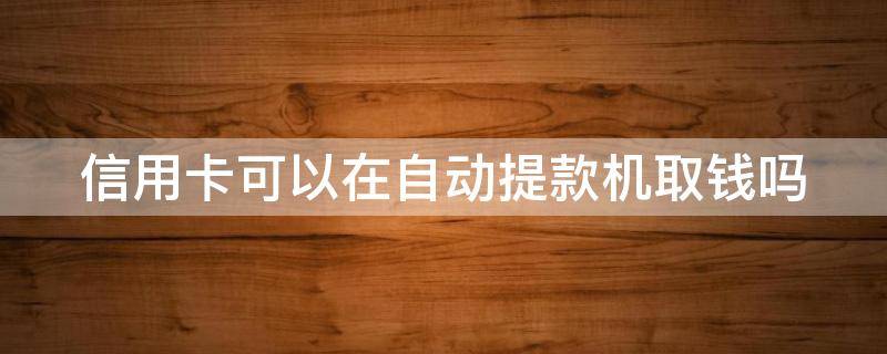 信用卡可以在自动提款机取钱吗 自动取款机能取信用卡的钱吗