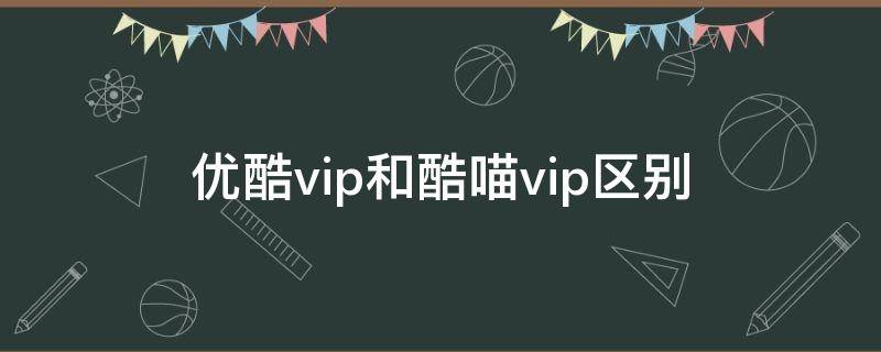 优酷vip和酷喵vip区别（优酷vip和酷喵vip有啥区别）