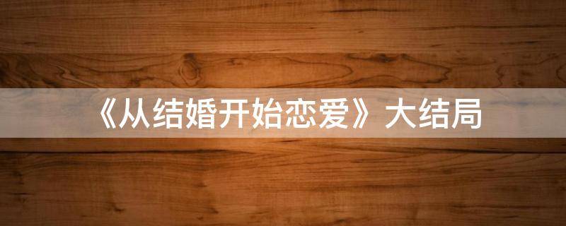 《从结婚开始恋爱》大结局（从结婚开始恋爱大结局是什么）