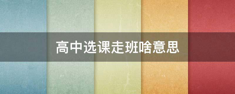 高中选课走班啥意思 高中选课走班上课好不好