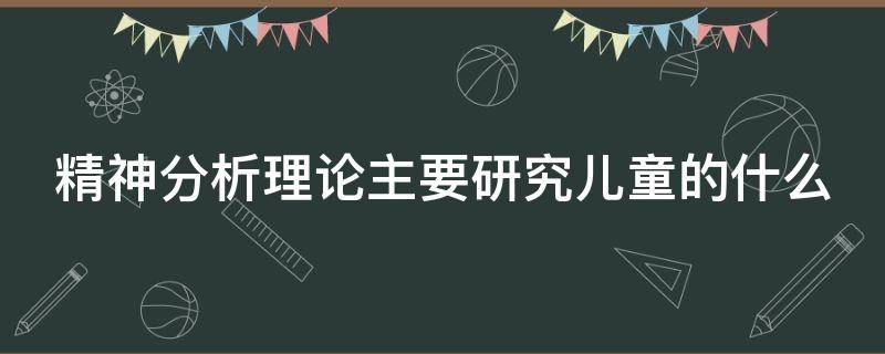 精神分析理论主要研究儿童的什么（精神分析理论主要研究儿童的什么特征）