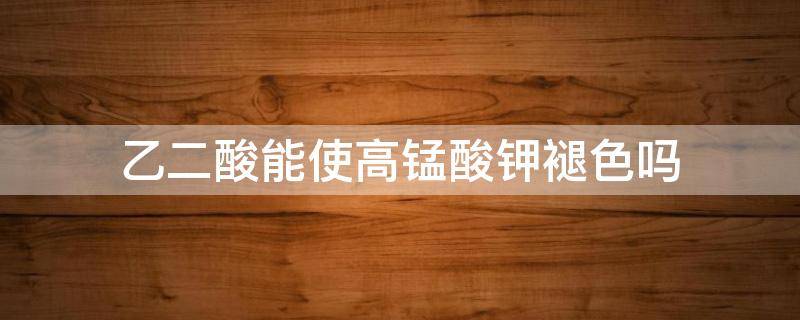 乙二酸能使高锰酸钾褪色吗 乙二酸可以使高锰酸钾褪色吗