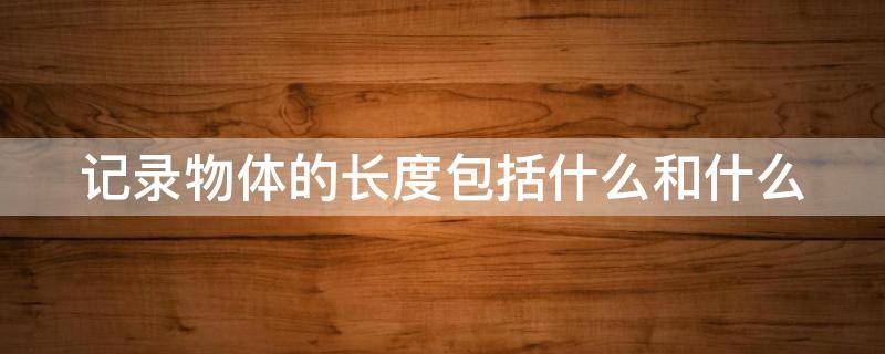 记录物体的长度包括什么和什么（记录物体的长度包括什么和什么和什么）