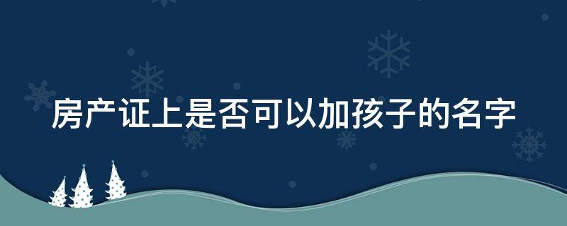 房产证上是否可以加孩子的名字 房产证上是否可以加孩子的名字呢