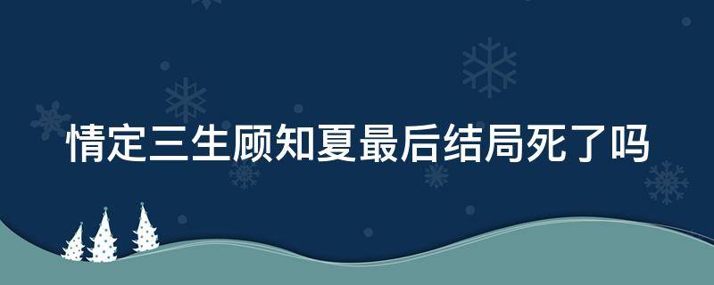 情定三生顾知夏最后结局死了吗 情定三生的大结局顾知夏死了没