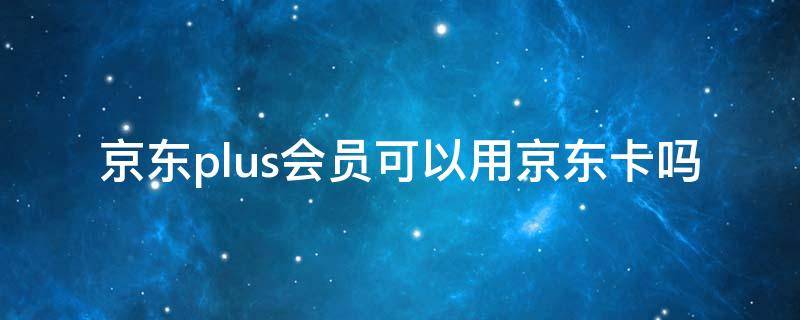 京东plus会员可以用京东卡吗（京东卡可以买plus会员吗）