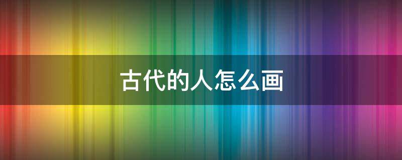 古代的人怎么画 古代的人怎么画女生