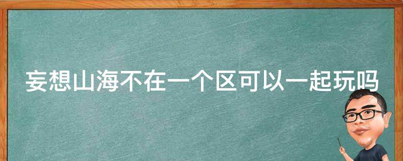 妄想山海不在一个区可以一起玩吗（妄想山海不在一个区能一起玩吗）