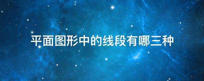 平面图形中的线段有哪三种（平面图形中的线段有哪三种 它们中的作图顺序）
