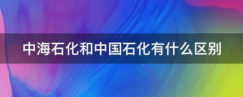 中海石化和中国石化有什么区别 中海石油和中国石化的区别