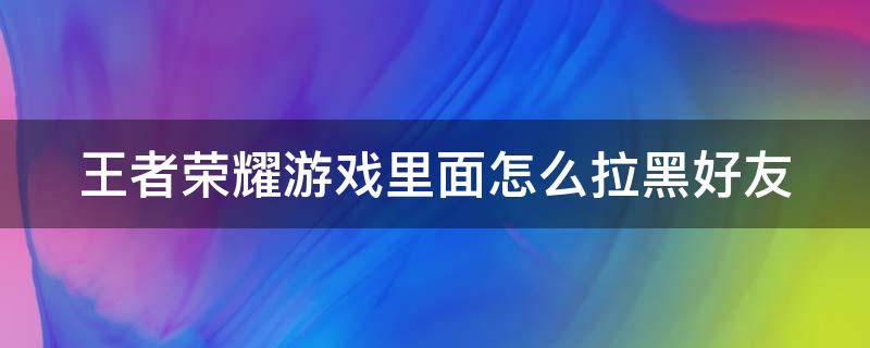 王者荣耀游戏里面怎么拉黑好友 王者荣耀游戏里面怎么拉黑好友啊