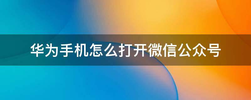 华为手机怎么打开微信公众号（华为手机怎么打开微信公众号功能）