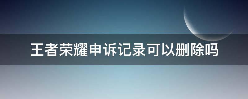 王者荣耀申诉记录可以删除吗（王者荣耀申诉记录可以删除吗安卓）