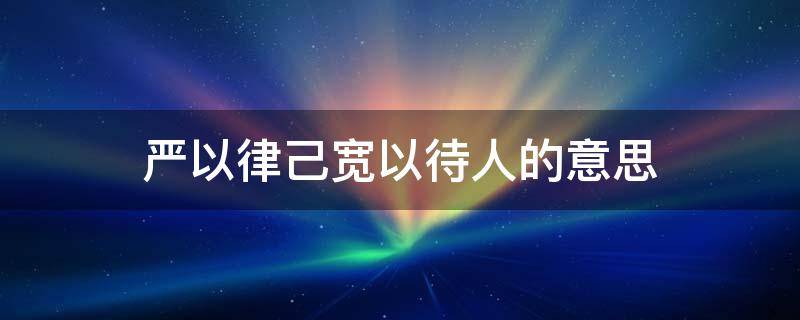 严以律己宽以待人的意思（严以律己宽以待人的意思和造句）