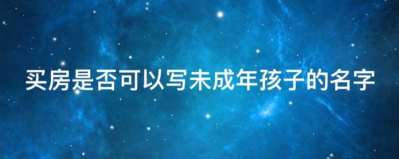 买房是否可以写未成年孩子的名字（买房是否可以写未成年孩子的名字和名字）