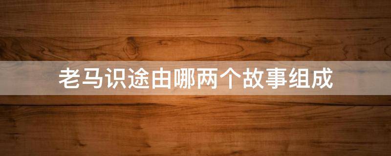 老马识途由哪两个故事组成（老马识途这个故事中的主要人物是谁）