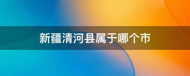 新疆清河县属于哪个市 新疆清河县属于哪个市地区