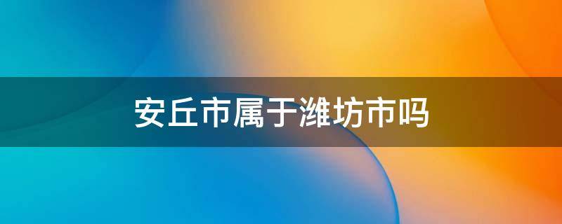 安丘市属于潍坊市吗 安丘市属于潍坊市吗