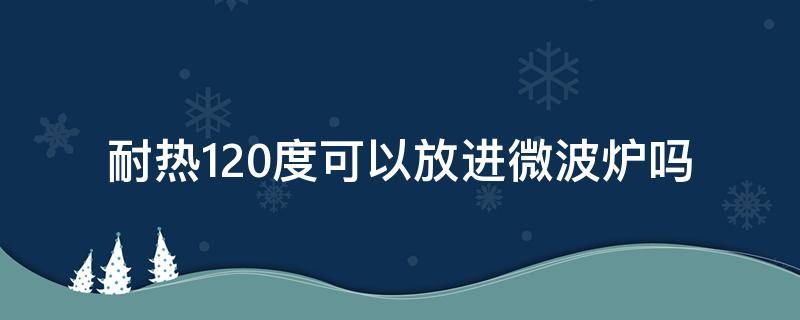 耐热120度可以放进微波炉吗（耐热120度可以放进微波炉吗）
