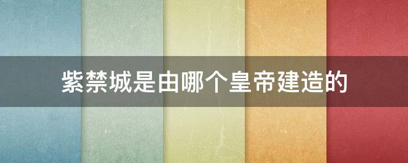 紫禁城是由哪个皇帝建造的