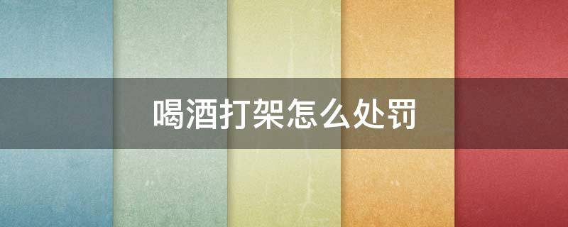 喝酒打架怎么处罚 酒后打架怎么处罚