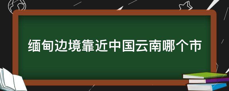 缅甸边境靠近中国云南哪个市（云南省靠近缅甸是哪个地方吗）