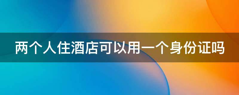 两个人住酒店可以用一个身份证吗 两个人住酒店可以用一个身份证吗如果忘了带