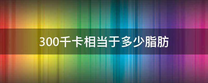 300千卡相当于多少脂肪 300千卡相当于多少脂肪含量