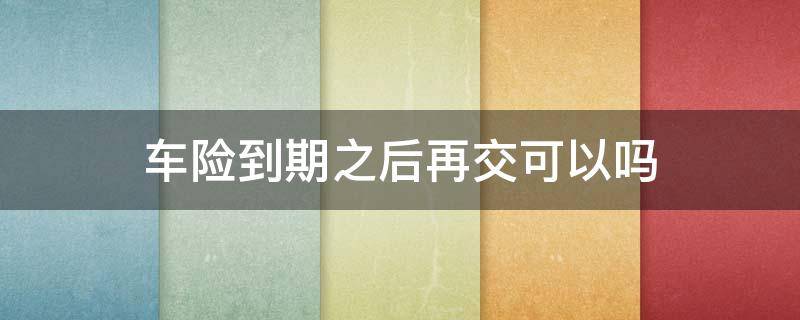 车险到期之后再交可以吗（车险到期后再买可以吗）