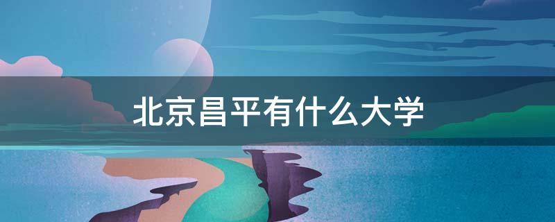 北京昌平有什么大学（北京昌平区的大学）