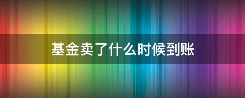 基金卖了什么时候到账（基金卖了什么时候到账户）