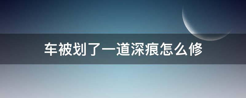 车被划了一道深痕怎么修（车上有一道划痕很深怎么修复）