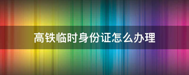高铁临时身份证怎么办理 杭州高铁临时身份证怎么办理