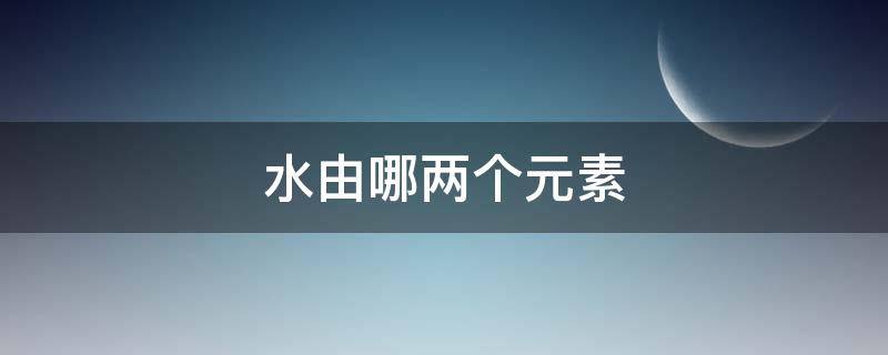水由哪两个元素（水由哪两个元素组成）